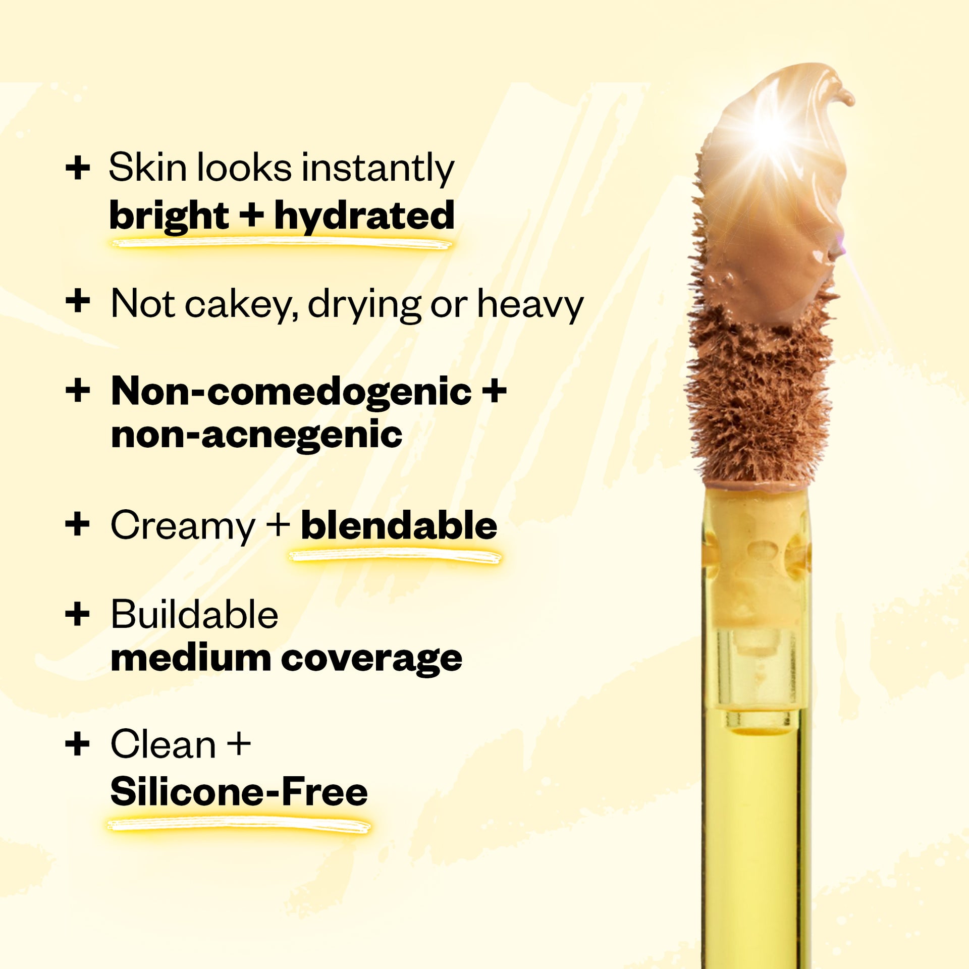 Skin looks instantly bright + hydrated. Not cakey, drying or heavy. Non-comedogenic + non-acnegenic. Creamy + blendable. Clean + Silicone-Free.